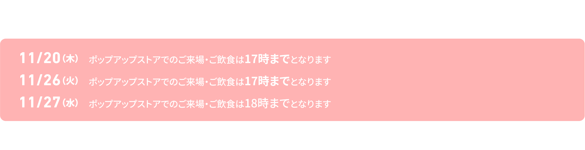 ＜店舗よりお知らせ＞
下記日程は、ポップアップストアご案内時間が短縮しておりますのでお気をつけてお越しください。
11/20（木）ポップアップストアでのご来場・ご飲食は17時までとなります
11/26（火)　ポップアップストアでのご来場・ご飲食は17時までとなります
11/27（水）ポップアップストアでのご来場・ご飲食は18時までとなります
※画像はイメージです。　※期間中混雑する可能性がございます。　※恐れ入りますが順番でご案内させていただきますのでご了承ください。