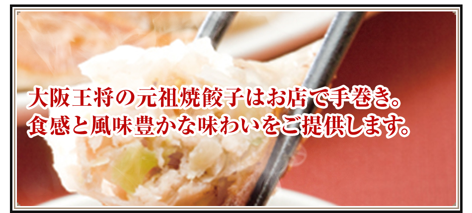 大阪王将の元祖焼餃子はお店で手巻き。食感と風味豊かな味わいをご提供します。