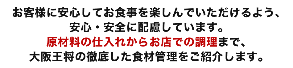 お客様に安心してお食事を楽しんでいただけるよう、安心・安全に配慮しています。原材料の仕入れからお店での調理まで、大阪王将の徹底した食材管理をご紹介します。